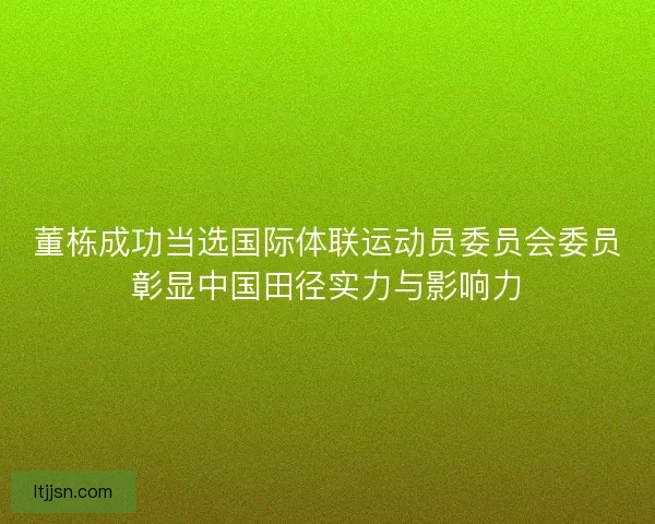 董栋成功当选国际体联运动员委员会委员彰显中国田径实力与影响力